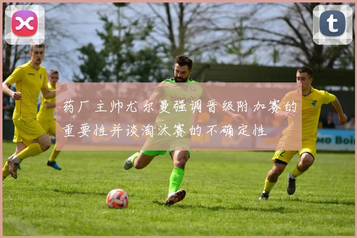药厂主帅尤尔曼强调晋级附加赛的重要性并谈淘汰赛的不确定性
