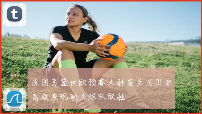 法国男篮世欧预赛大胜芬兰戈贝尔高效表现助力球队取胜