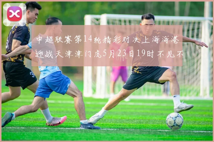中超联赛第14轮精彩对决上海海港迎战天津津门虎5月23日19时不见不散