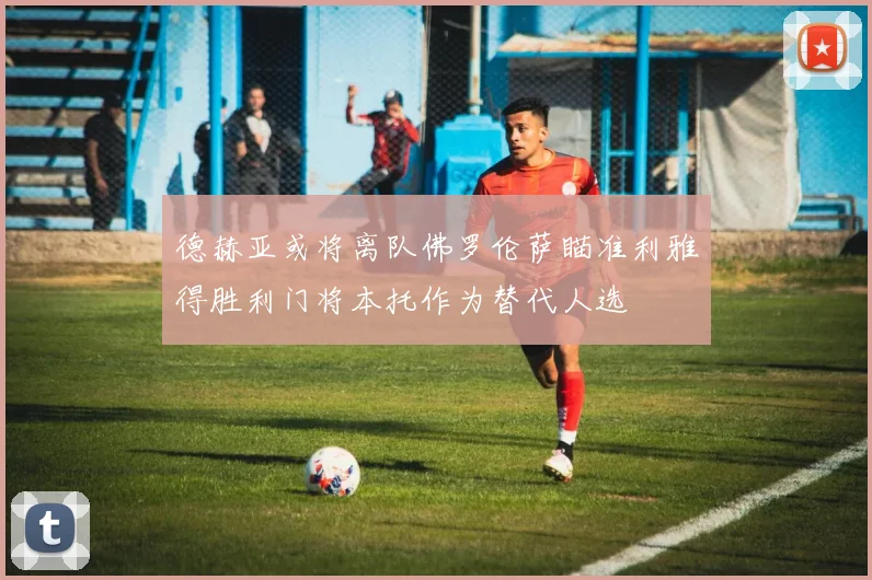 德赫亚或将离队佛罗伦萨瞄准利雅得胜利门将本托作为替代人选