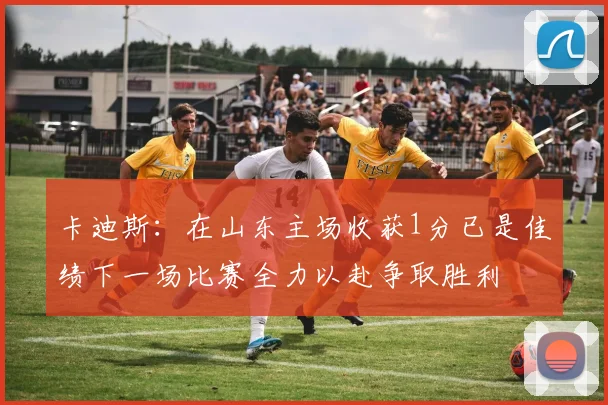 卡迪斯：在山东主场收获1分已是佳绩下一场比赛全力以赴争取胜利