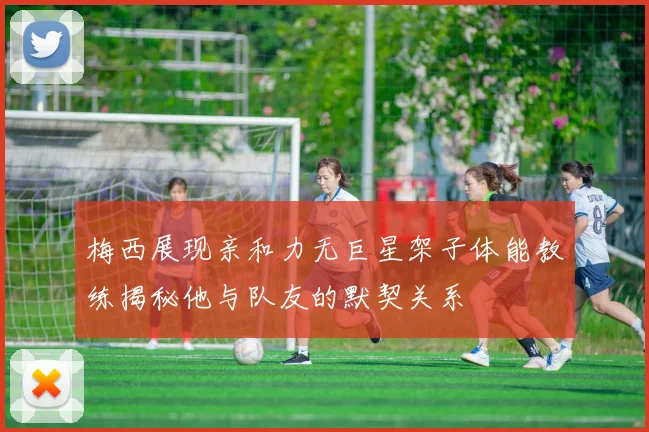 梅西展现亲和力无巨星架子体能教练揭秘他与队友的默契关系