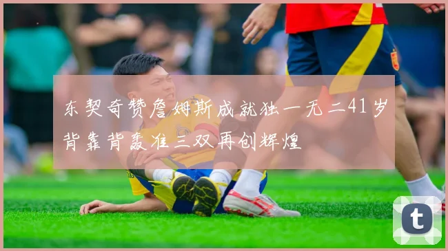 东契奇赞詹姆斯成就独一无二41岁背靠背轰准三双再创辉煌